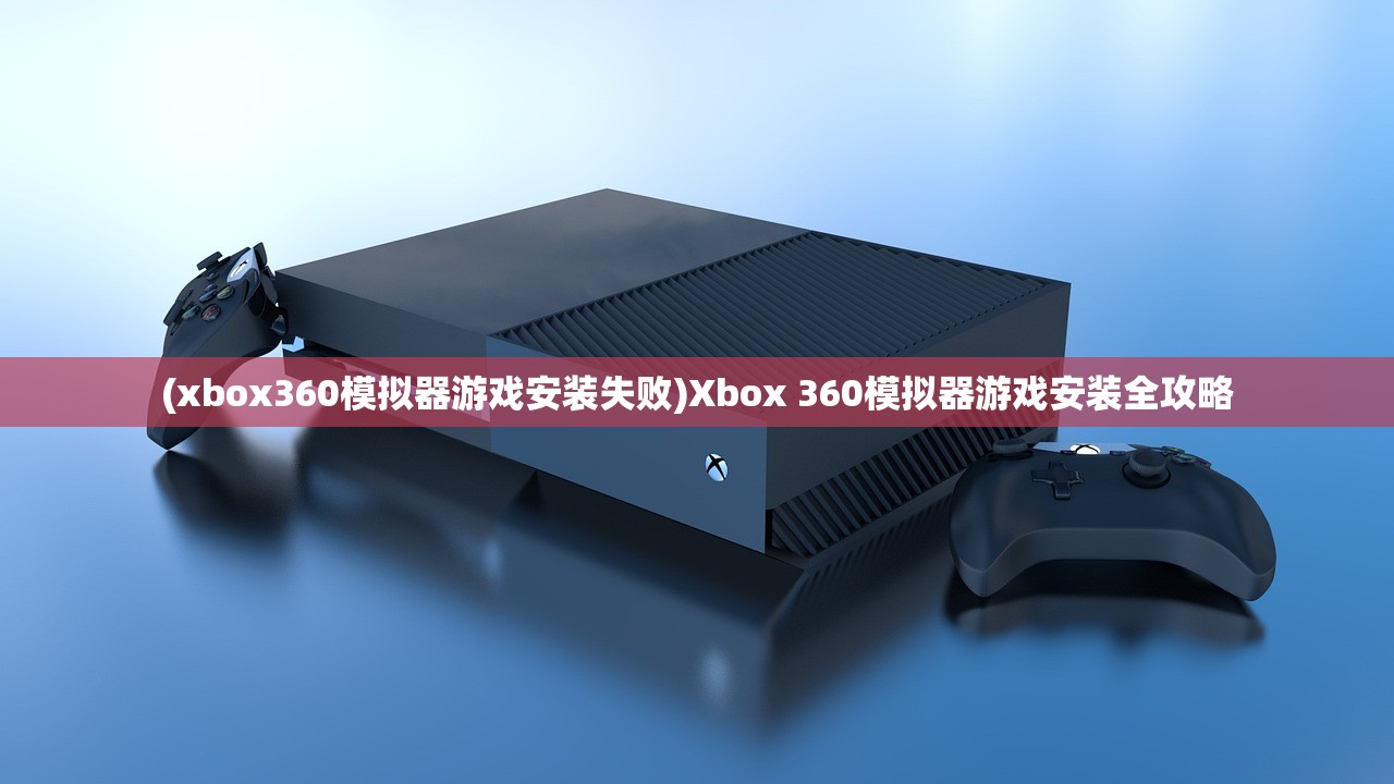 (xbox360模拟器游戏安装失败)Xbox 360模拟器游戏安装全攻略 (xbox360模拟器游戏安装失败)Xbox 360模拟器游戏安装全攻略